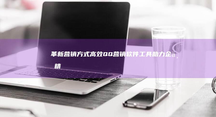 革新营销方式：高效QQ营销软件工具助力企业精准获客